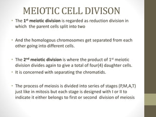 MEIOTIC CELL DIVISON
• The 1st meiotic division is regarded as reduction division in
which the parent cells split into two
• And the homologous chromosomes get separated from each
other going into different cells.
• The 2nd meiotic division is where the product of 1st meiotic
division divides again to give a total of four(4) daughter cells.
• It is concerned with separating the chromatids.
• The process of meiosis is divided into series of stages (P,M,A,T)
just like in mitosis but each stage is designed with I or II to
indicate it either belongs to first or second division of meiosis
 