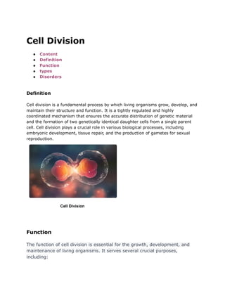 Cell Division
● Content
● Definition
● Function
● types
● Disorders
Definition
Cell division is a fundamental process by which living organisms grow, develop, and
maintain their structure and function. It is a tightly regulated and highly
coordinated mechanism that ensures the accurate distribution of genetic material
and the formation of two genetically identical daughter cells from a single parent
cell. Cell division plays a crucial role in various biological processes, including
embryonic development, tissue repair, and the production of gametes for sexual
reproduction.
Cell Division
Function
The function of cell division is essential for the growth, development, and
maintenance of living organisms. It serves several crucial purposes,
including:
 