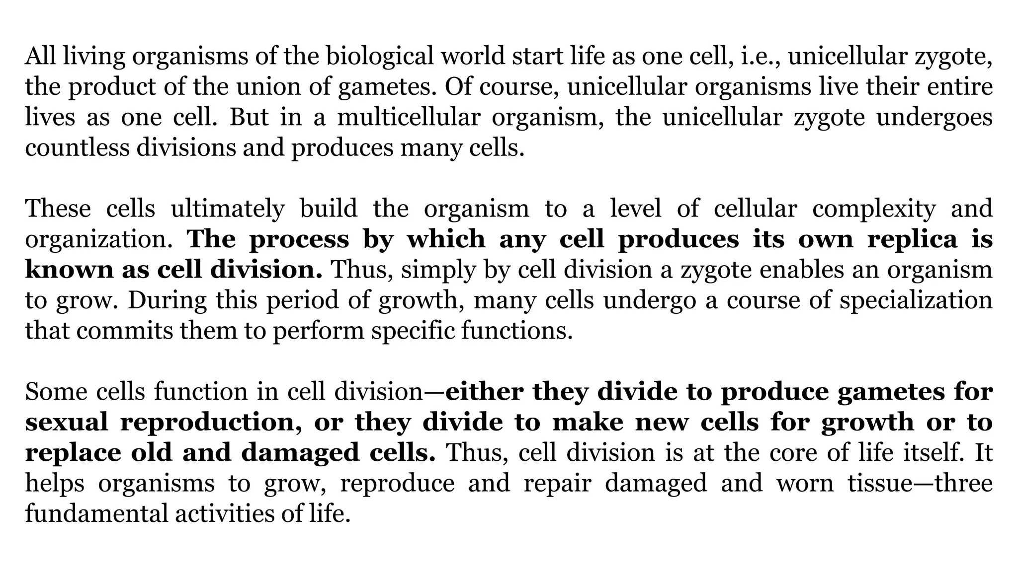 All living organisms of the biological world start life as one cell, i.e., unicellular zygote,
the product of the union of gametes. Of course, unicellular organisms live their entire
lives as one cell. But in a multicellular organism, the unicellular zygote undergoes
countless divisions and produces many cells.
These cells ultimately build the organism to a level of cellular complexity and
organization. The process by which any cell produces its own replica is
known as cell division. Thus, simply by cell division a zygote enables an organism
to grow. During this period of growth, many cells undergo a course of specialization
that commits them to perform specific functions.
Some cells function in cell division—either they divide to produce gametes for
sexual reproduction, or they divide to make new cells for growth or to
replace old and damaged cells. Thus, cell division is at the core of life itself. It
helps organisms to grow, reproduce and repair damaged and worn tissue—three
fundamental activities of life.
 