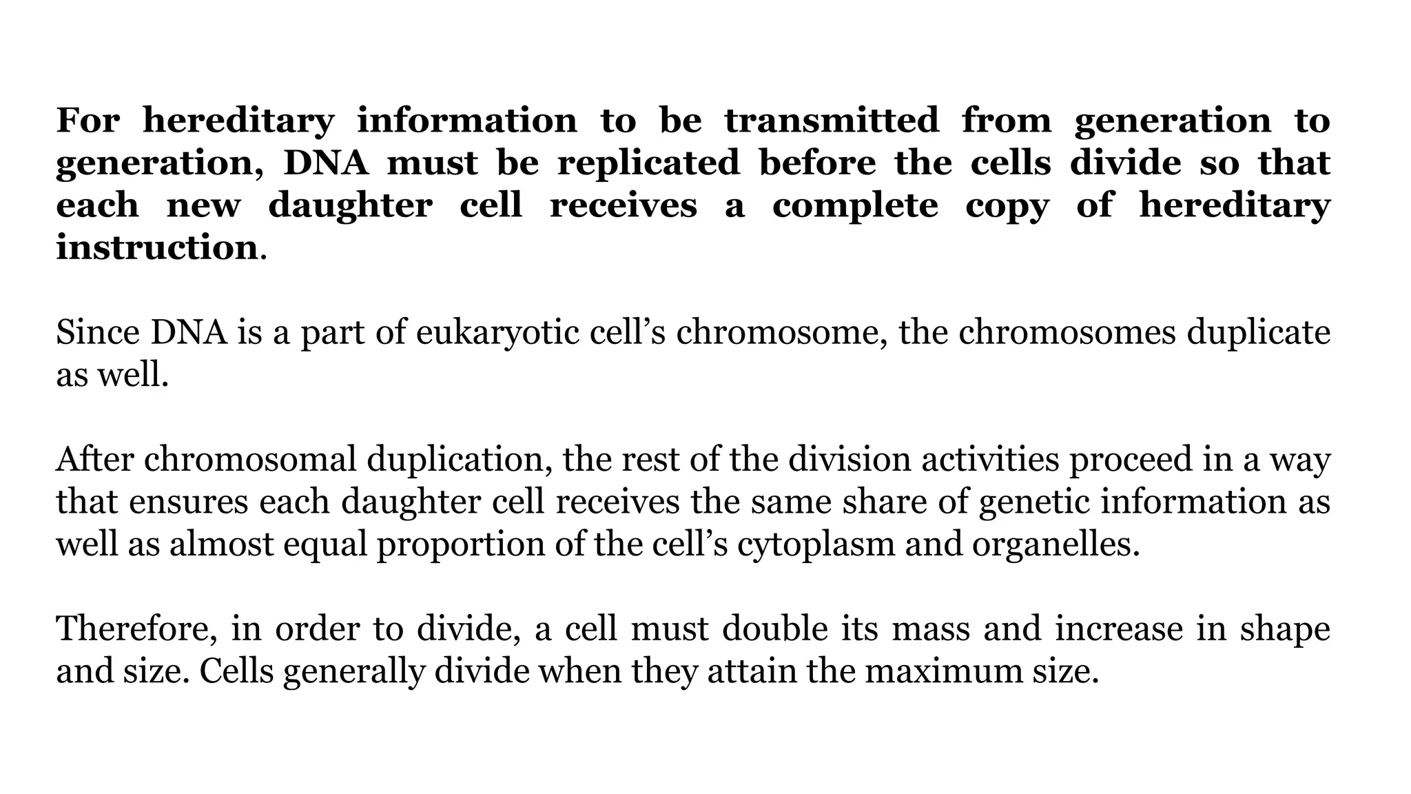 For hereditary information to be transmitted from generation to
generation, DNA must be replicated before the cells divide so that
each new daughter cell receives a complete copy of hereditary
instruction.
Since DNA is a part of eukaryotic cell’s chromosome, the chromosomes duplicate
as well.
After chromosomal duplication, the rest of the division activities proceed in a way
that ensures each daughter cell receives the same share of genetic information as
well as almost equal proportion of the cell’s cytoplasm and organelles.
Therefore, in order to divide, a cell must double its mass and increase in shape
and size. Cells generally divide when they attain the maximum size.
 