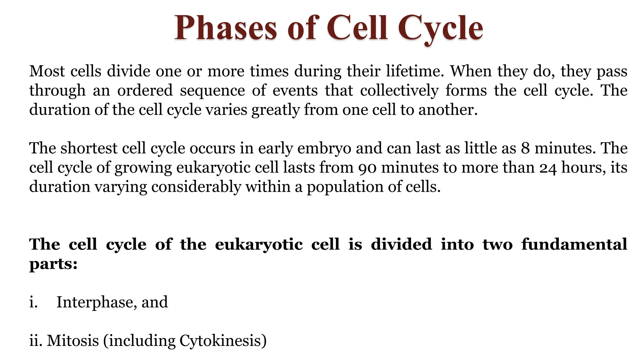 Phases of Cell Cycle
Most cells divide one or more times during their lifetime. When they do, they pass
through an ordered sequence of events that collectively forms the cell cycle. The
duration of the cell cycle varies greatly from one cell to another.
The shortest cell cycle occurs in early embryo and can last as little as 8 minutes. The
cell cycle of growing eukaryotic cell lasts from 90 minutes to more than 24 hours, its
duration varying considerably within a population of cells.
The cell cycle of the eukaryotic cell is divided into two fundamental
parts:
i. Interphase, and
ii. Mitosis (including Cytokinesis)
 