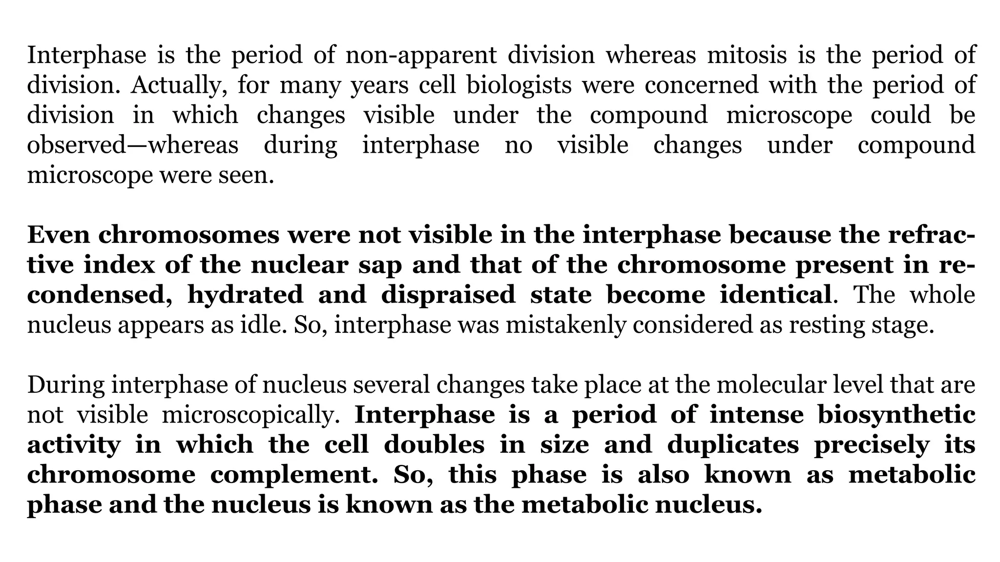 Interphase is the period of non-apparent division whereas mitosis is the period of
division. Actually, for many years cell biologists were concerned with the period of
division in which changes visible under the compound microscope could be
observed—whereas during interphase no visible changes under compound
microscope were seen.
Even chromosomes were not visible in the interphase because the refrac-
tive index of the nuclear sap and that of the chromosome present in re-
condensed, hydrated and dispraised state become identical. The whole
nucleus appears as idle. So, interphase was mistakenly considered as resting stage.
During interphase of nucleus several changes take place at the molecular level that are
not visible microscopically. Interphase is a period of intense biosynthetic
activity in which the cell doubles in size and duplicates precisely its
chromosome complement. So, this phase is also known as metabolic
phase and the nucleus is known as the metabolic nucleus.
 
