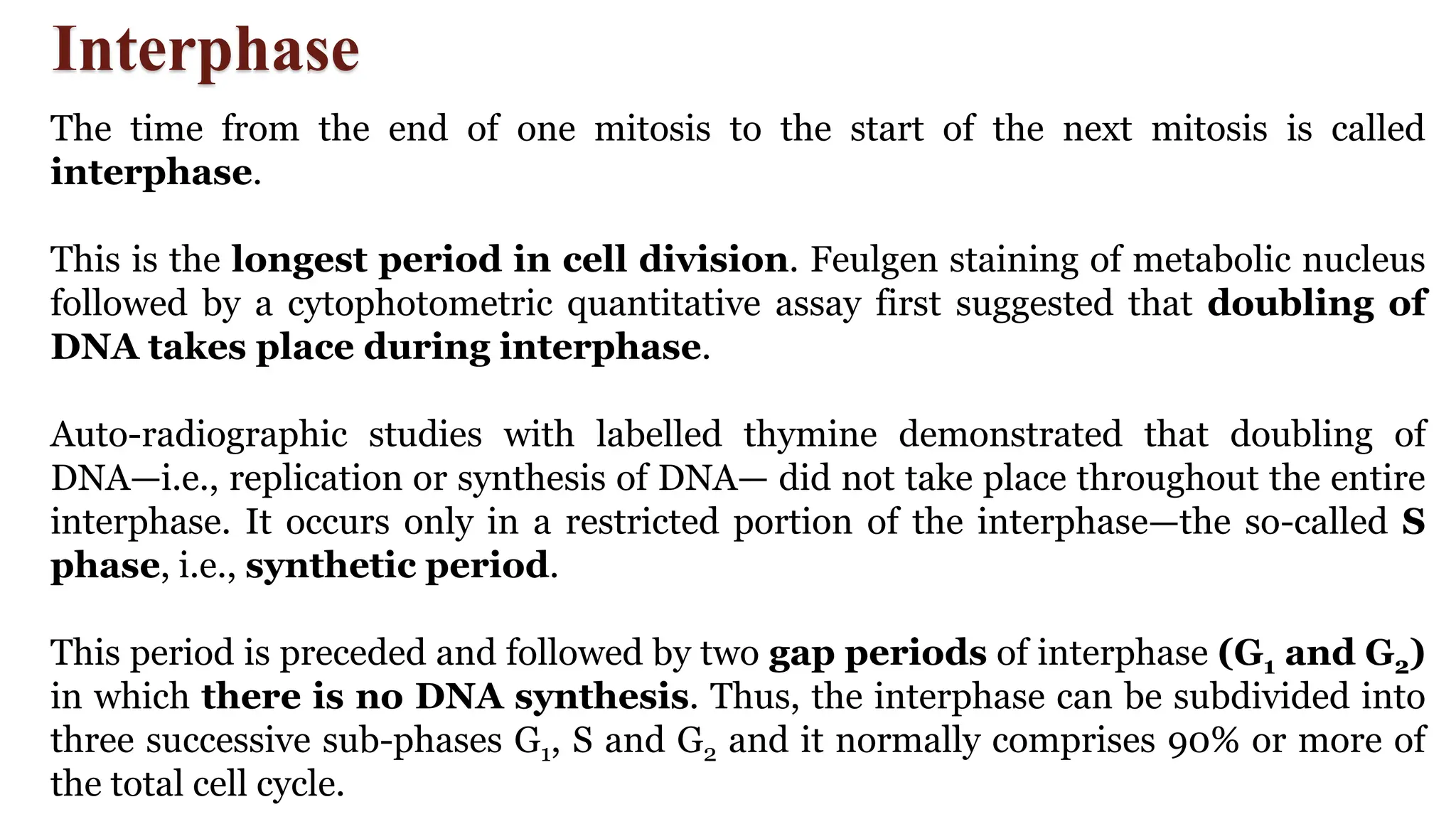 Interphase
The time from the end of one mitosis to the start of the next mitosis is called
interphase.
This is the longest period in cell division. Feulgen staining of metabolic nucleus
followed by a cytophotometric quantitative assay first suggested that doubling of
DNA takes place during interphase.
Auto-radiographic studies with labelled thymine demonstrated that doubling of
DNA—i.e., replication or synthesis of DNA— did not take place throughout the entire
interphase. It occurs only in a restricted portion of the interphase—the so-called S
phase, i.e., synthetic period.
This period is preceded and followed by two gap periods of interphase (G1 and G2)
in which there is no DNA synthesis. Thus, the interphase can be subdivided into
three successive sub-phases G1, S and G2 and it normally comprises 90% or more of
the total cell cycle.
 