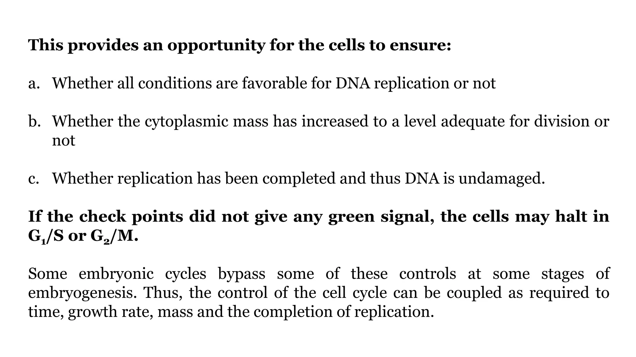 This provides an opportunity for the cells to ensure:
a. Whether all conditions are favorable for DNA replication or not
b. Whether the cytoplasmic mass has increased to a level adequate for division or
not
c. Whether replication has been completed and thus DNA is undamaged.
If the check points did not give any green signal, the cells may halt in
G1/S or G2/M.
Some embryonic cycles bypass some of these controls at some stages of
embryogenesis. Thus, the control of the cell cycle can be coupled as required to
time, growth rate, mass and the completion of replication.
 