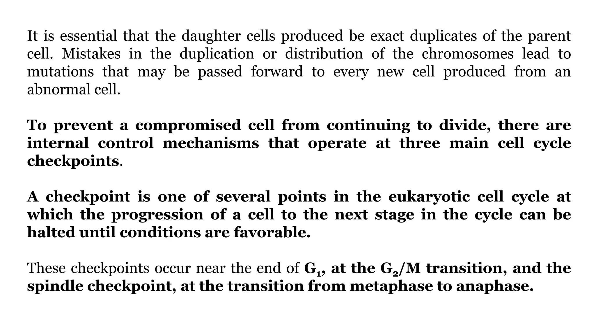 It is essential that the daughter cells produced be exact duplicates of the parent
cell. Mistakes in the duplication or distribution of the chromosomes lead to
mutations that may be passed forward to every new cell produced from an
abnormal cell.
To prevent a compromised cell from continuing to divide, there are
internal control mechanisms that operate at three main cell cycle
checkpoints.
A checkpoint is one of several points in the eukaryotic cell cycle at
which the progression of a cell to the next stage in the cycle can be
halted until conditions are favorable.
These checkpoints occur near the end of G1, at the G2/M transition, and the
spindle checkpoint, at the transition from metaphase to anaphase.
 