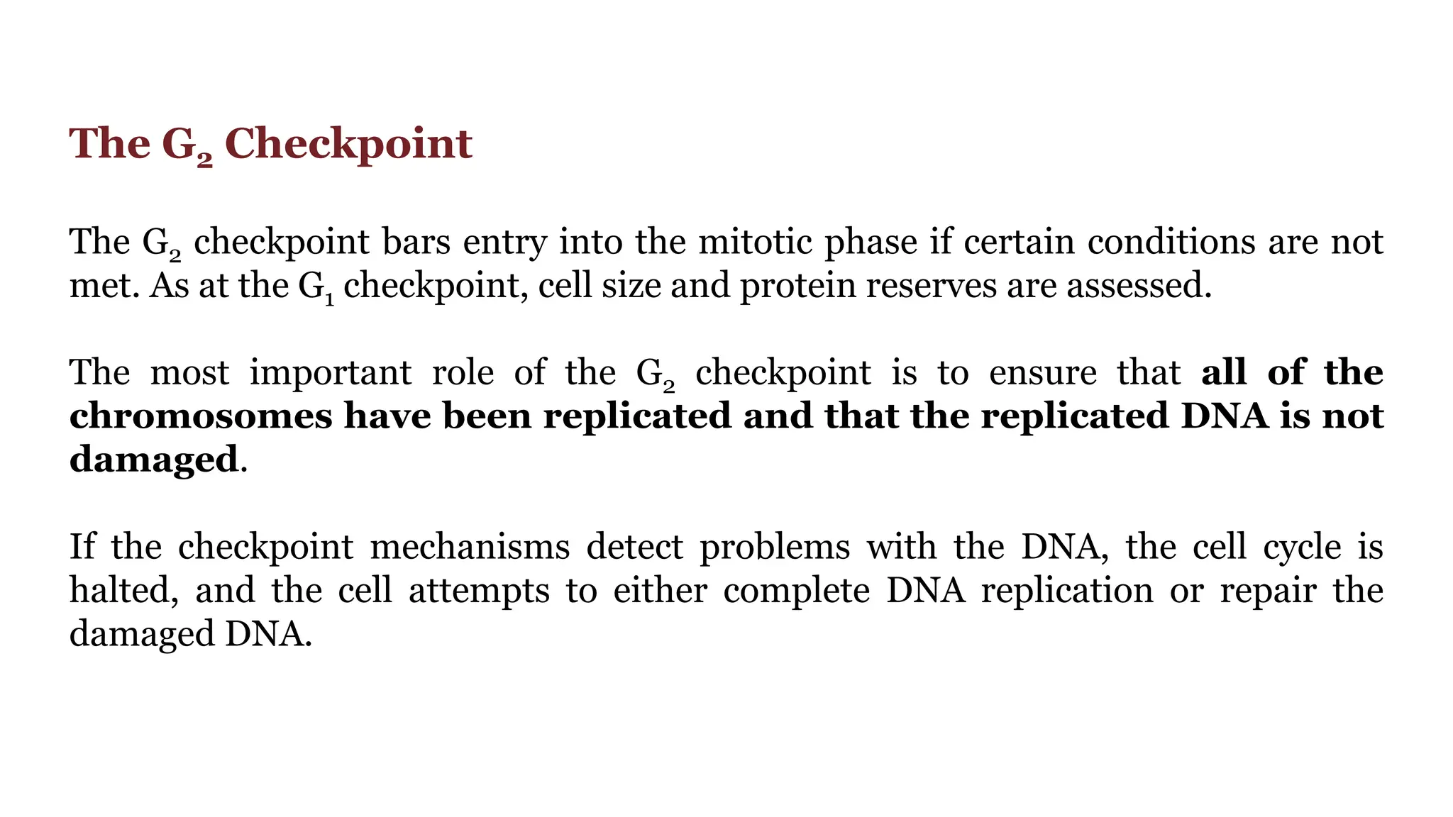 The G2 Checkpoint
The G2 checkpoint bars entry into the mitotic phase if certain conditions are not
met. As at the G1 checkpoint, cell size and protein reserves are assessed.
The most important role of the G2 checkpoint is to ensure that all of the
chromosomes have been replicated and that the replicated DNA is not
damaged.
If the checkpoint mechanisms detect problems with the DNA, the cell cycle is
halted, and the cell attempts to either complete DNA replication or repair the
damaged DNA.
 