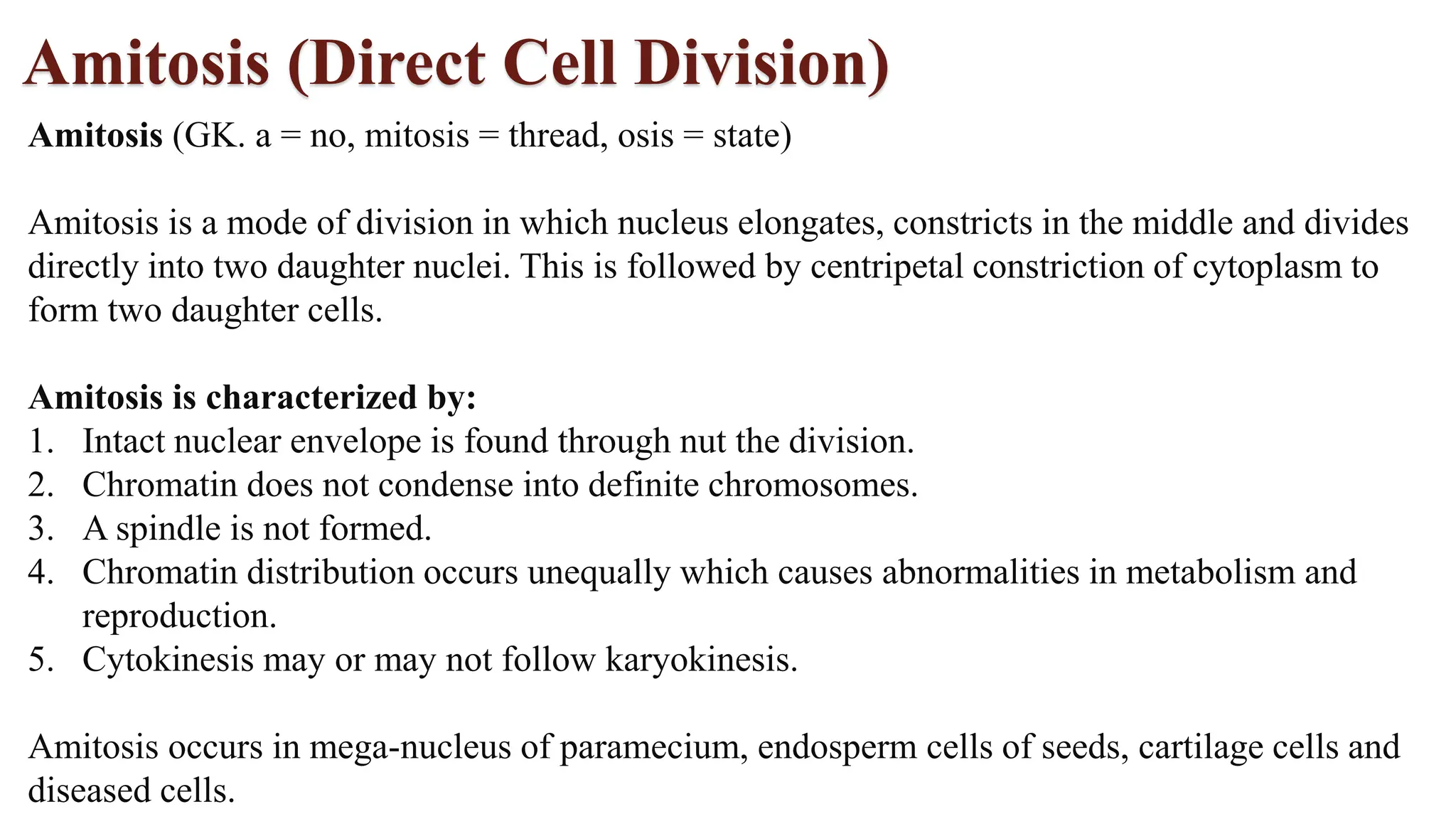 Amitosis (Direct Cell Division)
Amitosis (GK. a = no, mitosis = thread, osis = state)
Amitosis is a mode of division in which nucleus elongates, constricts in the middle and divides
directly into two daughter nuclei. This is followed by centripetal constriction of cytoplasm to
form two daughter cells.
Amitosis is characterized by:
1. Intact nuclear envelope is found through nut the division.
2. Chromatin does not condense into definite chromosomes.
3. A spindle is not formed.
4. Chromatin distribution occurs unequally which causes abnormalities in metabolism and
reproduction.
5. Cytokinesis may or may not follow karyokinesis.
Amitosis occurs in mega-nucleus of paramecium, endosperm cells of seeds, cartilage cells and
diseased cells.
 