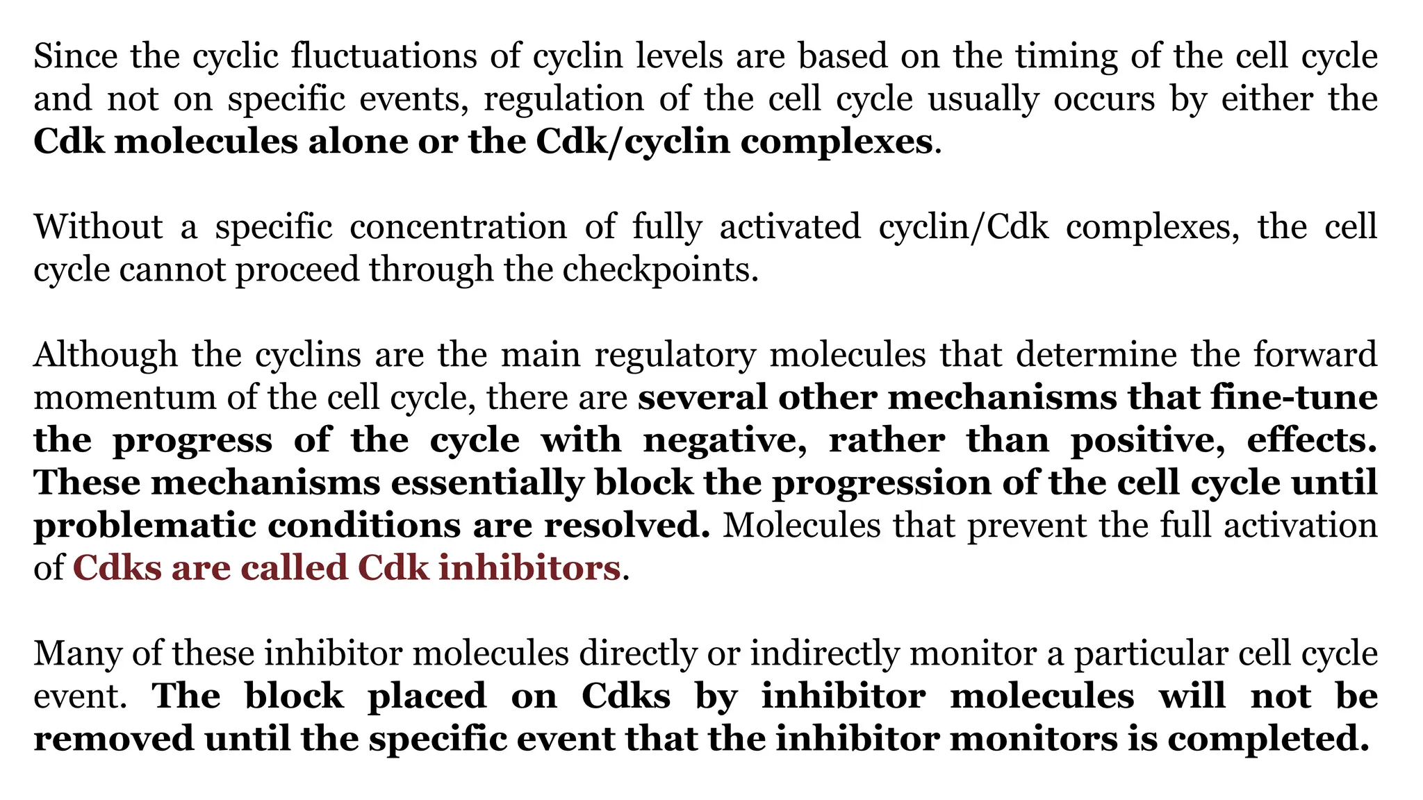 Since the cyclic fluctuations of cyclin levels are based on the timing of the cell cycle
and not on specific events, regulation of the cell cycle usually occurs by either the
Cdk molecules alone or the Cdk/cyclin complexes.
Without a specific concentration of fully activated cyclin/Cdk complexes, the cell
cycle cannot proceed through the checkpoints.
Although the cyclins are the main regulatory molecules that determine the forward
momentum of the cell cycle, there are several other mechanisms that fine-tune
the progress of the cycle with negative, rather than positive, effects.
These mechanisms essentially block the progression of the cell cycle until
problematic conditions are resolved. Molecules that prevent the full activation
of Cdks are called Cdk inhibitors.
Many of these inhibitor molecules directly or indirectly monitor a particular cell cycle
event. The block placed on Cdks by inhibitor molecules will not be
removed until the specific event that the inhibitor monitors is completed.
 