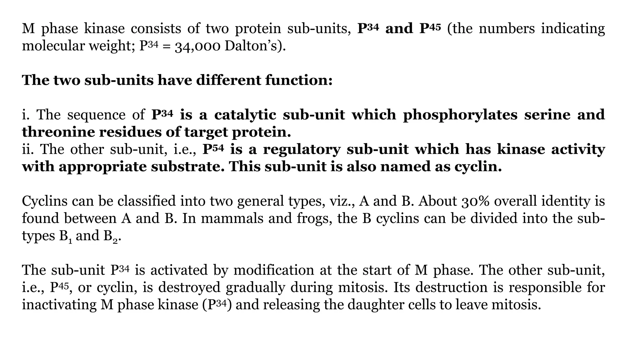 M phase kinase consists of two protein sub-units, P34 and P45 (the numbers indicating
molecular weight; P34 = 34,000 Dalton’s).
The two sub-units have different function:
i. The sequence of P34 is a catalytic sub-unit which phosphorylates serine and
threonine residues of target protein.
ii. The other sub-unit, i.e., P54 is a regulatory sub-unit which has kinase activity
with appropriate substrate. This sub-unit is also named as cyclin.
Cyclins can be classified into two general types, viz., A and B. About 30% overall identity is
found between A and B. In mammals and frogs, the B cyclins can be divided into the sub-
types B1 and B2.
The sub-unit P34 is activated by modification at the start of M phase. The other sub-unit,
i.e., P45, or cyclin, is destroyed gradually during mitosis. Its destruction is responsible for
inactivating M phase kinase (P34) and releasing the daughter cells to leave mitosis.
 