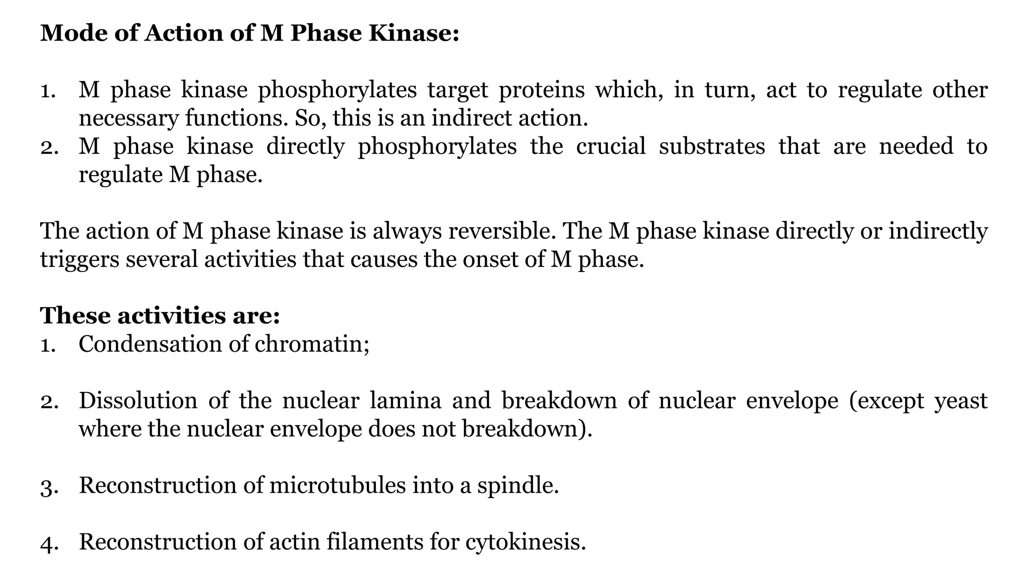 Mode of Action of M Phase Kinase:
1. M phase kinase phosphorylates target proteins which, in turn, act to regulate other
necessary functions. So, this is an indirect action.
2. M phase kinase directly phosphorylates the crucial substrates that are needed to
regulate M phase.
The action of M phase kinase is always reversible. The M phase kinase directly or indirectly
triggers several activities that causes the onset of M phase.
These activities are:
1. Condensation of chromatin;
2. Dissolution of the nuclear lamina and breakdown of nuclear envelope (except yeast
where the nuclear envelope does not breakdown).
3. Reconstruction of microtubules into a spindle.
4. Reconstruction of actin filaments for cytokinesis.
 