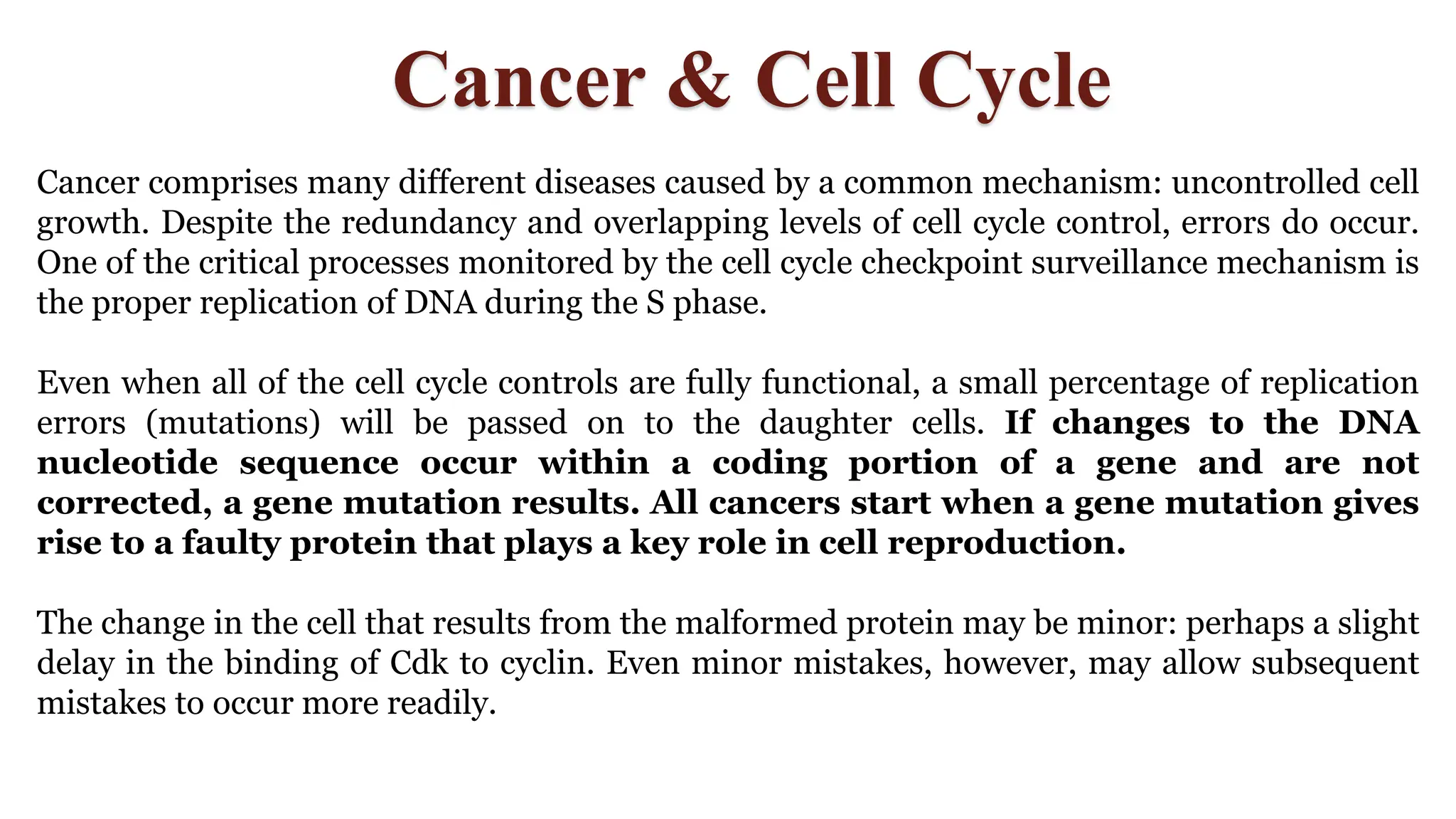 Cancer & Cell Cycle
Cancer comprises many different diseases caused by a common mechanism: uncontrolled cell
growth. Despite the redundancy and overlapping levels of cell cycle control, errors do occur.
One of the critical processes monitored by the cell cycle checkpoint surveillance mechanism is
the proper replication of DNA during the S phase.
Even when all of the cell cycle controls are fully functional, a small percentage of replication
errors (mutations) will be passed on to the daughter cells. If changes to the DNA
nucleotide sequence occur within a coding portion of a gene and are not
corrected, a gene mutation results. All cancers start when a gene mutation gives
rise to a faulty protein that plays a key role in cell reproduction.
The change in the cell that results from the malformed protein may be minor: perhaps a slight
delay in the binding of Cdk to cyclin. Even minor mistakes, however, may allow subsequent
mistakes to occur more readily.
 