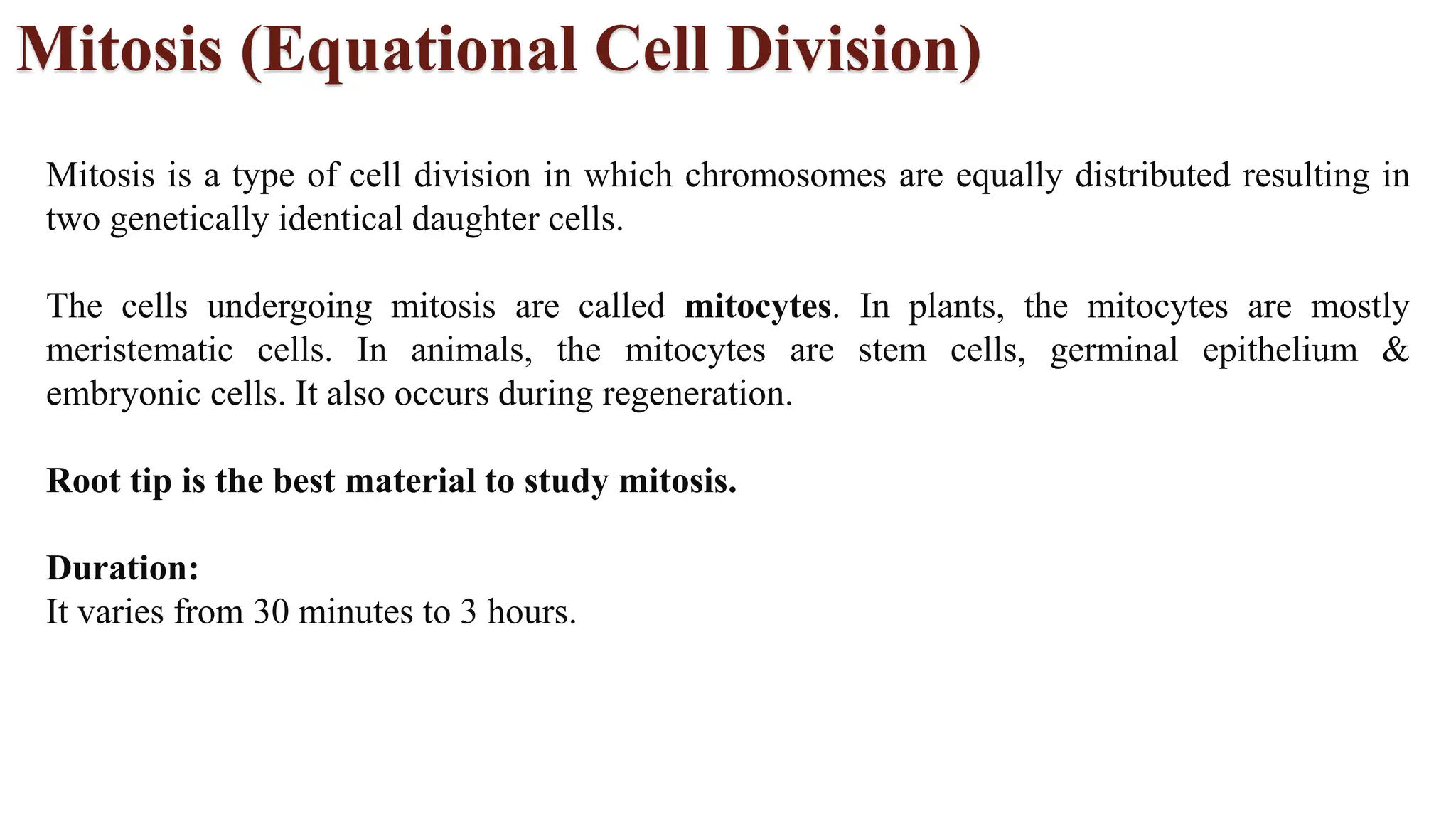 Mitosis (Equational Cell Division)
Mitosis is a type of cell division in which chromosomes are equally distributed resulting in
two genetically identical daughter cells.
The cells undergoing mitosis are called mitocytes. In plants, the mitocytes are mostly
meristematic cells. In animals, the mitocytes are stem cells, germinal epithelium &
embryonic cells. It also occurs during regeneration.
Root tip is the best material to study mitosis.
Duration:
It varies from 30 minutes to 3 hours.
 