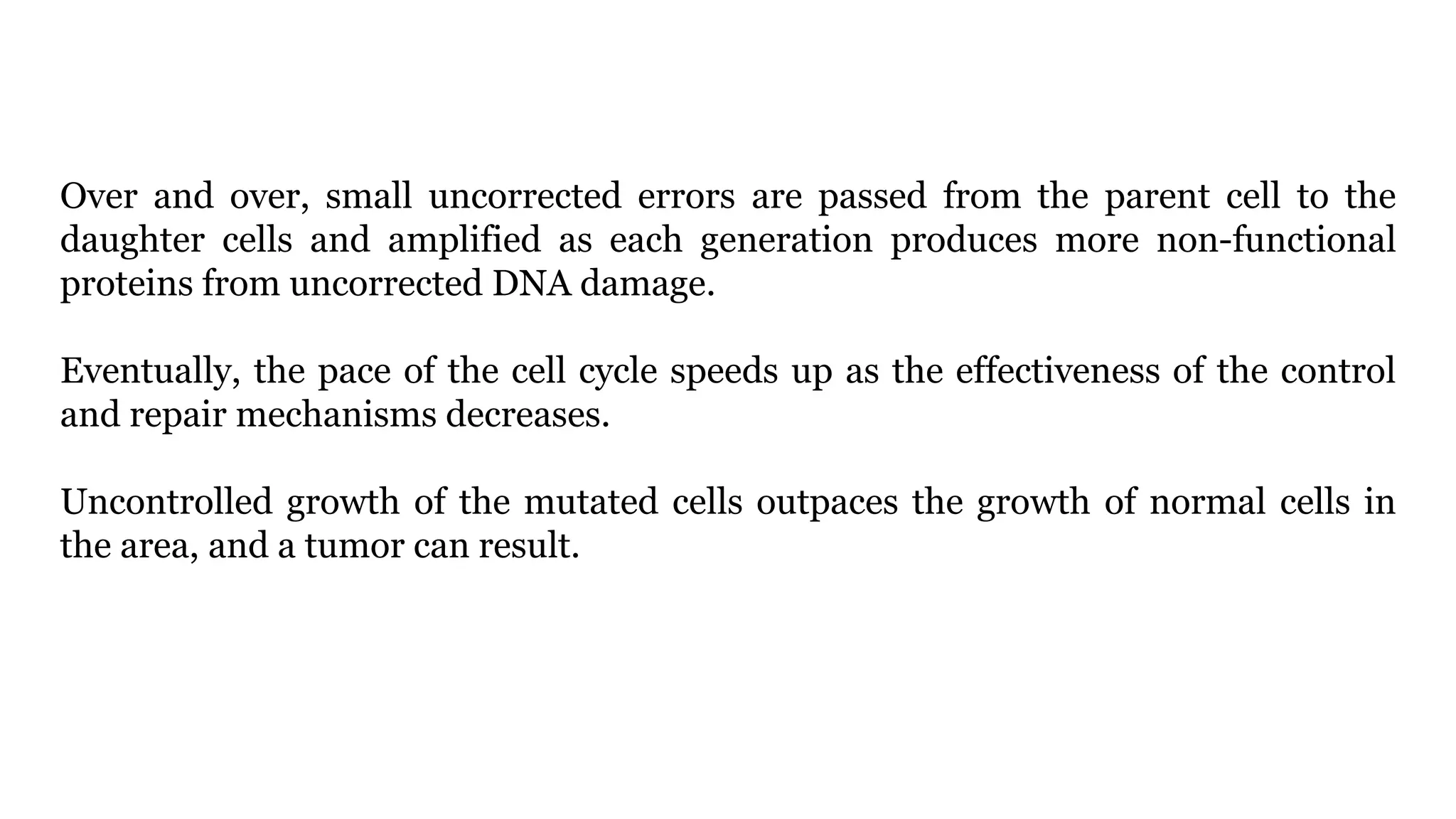 Over and over, small uncorrected errors are passed from the parent cell to the
daughter cells and amplified as each generation produces more non-functional
proteins from uncorrected DNA damage.
Eventually, the pace of the cell cycle speeds up as the effectiveness of the control
and repair mechanisms decreases.
Uncontrolled growth of the mutated cells outpaces the growth of normal cells in
the area, and a tumor can result.
 