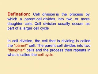 Defination: Cell division is the process by
which a parent cell divides into two or more
daughter cells. Cell division usually occurs as
part of a larger cell cycle
In cell division, the cell that is dividing is called
the "parent" cell. The parent cell divides into two
"daughter" cells and the process then repeats in
what is called the cell cycle.
 
