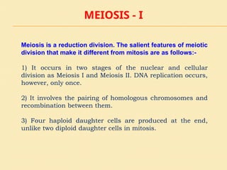 MEIOSIS - I
Meiosis is a reduction division. The salient features of meiotic
division that make it different from mitosis are as follows:-
1) It occurs in two stages of the nuclear and cellular
division as Meiosis I and Meiosis II. DNA replication occurs,
however, only once.
2) It involves the pairing of homologous chromosomes and
recombination between them.
3) Four haploid daughter cells are produced at the end,
unlike two diploid daughter cells in mitosis.
 
