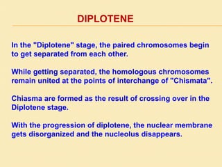 DIPLOTENE
In the "Diplotene" stage, the paired chromosomes begin
to get separated from each other.
While getting separated, the homologous chromosomes
remain united at the points of interchange of "Chismata".
Chiasma are formed as the result of crossing over in the
Diplotene stage.
With the progression of diplotene, the nuclear membrane
gets disorganized and the nucleolus disappears.
 