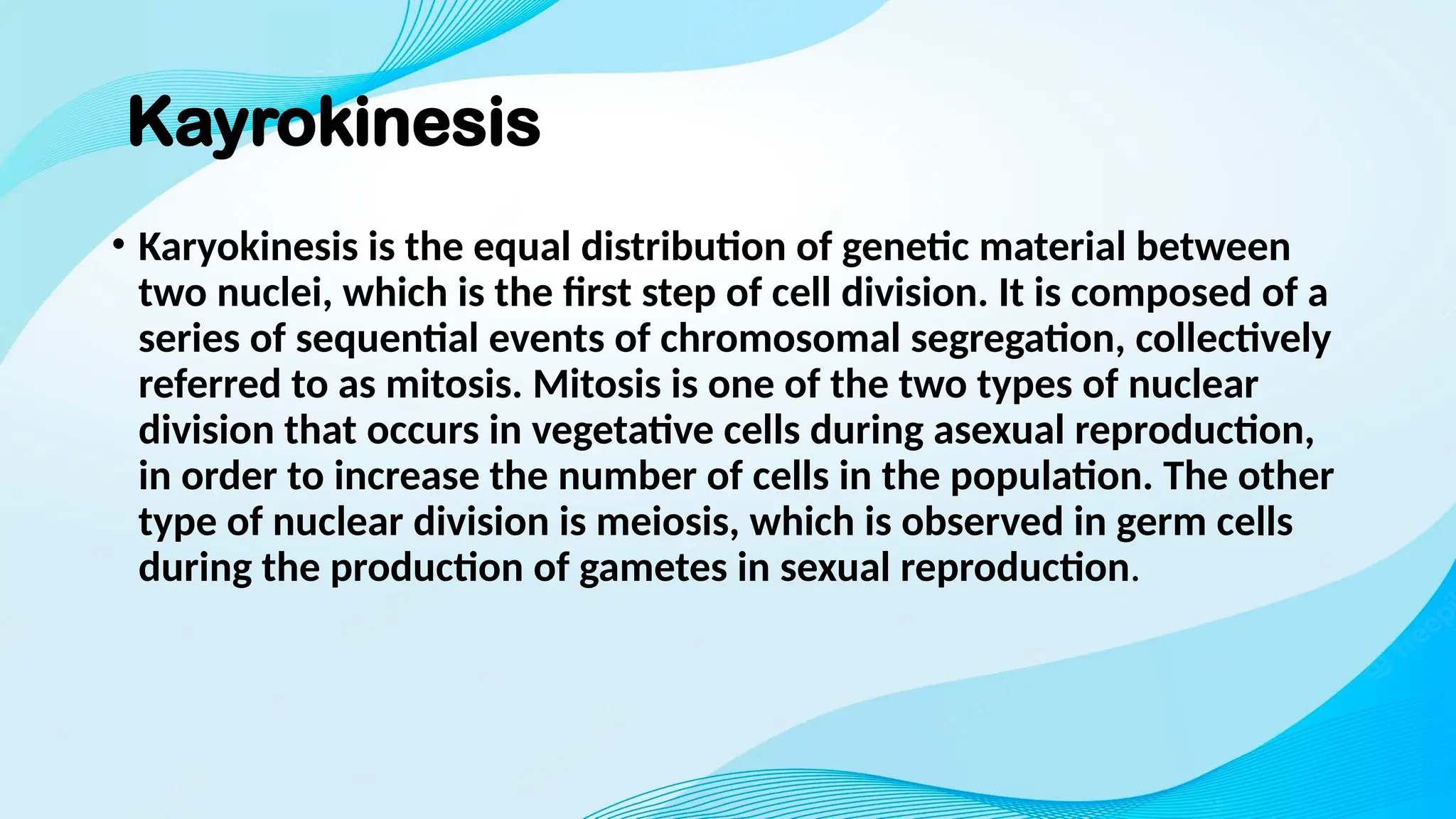 Kayrokinesis
• Karyokinesis is the equal distribution of genetic material between
two nuclei, which is the first step of cell division. It is composed of a
series of sequential events of chromosomal segregation, collectively
referred to as mitosis. Mitosis is one of the two types of nuclear
division that occurs in vegetative cells during asexual reproduction,
in order to increase the number of cells in the population. The other
type of nuclear division is meiosis, which is observed in germ cells
during the production of gametes in sexual reproduction.
 
