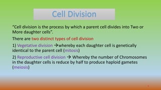Cell Division
“Cell division is the process by which a parent cell divides into Two or
More daughter cells”.
There are two distinct types of cell division
1) Vegetative division whereby each daughter cell is genetically
identical to the parent cell (mitosis)
2) Reproductive cell division  Whereby the number of Chromosomes
in the daughter cells is reduce by half to produce haploid gametes
(meiosis)
3
 