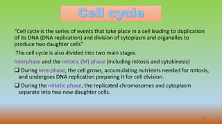 “Cell cycle is the series of events that take place in a cell leading to duplication
of its DNA (DNA replication) and division of cytoplasm and organelles to
produce two daughter cells”
The cell cycle is also divided into two main stages
Interphase and the mitotic (M) phase (including mitosis and cytokinesis)
 During Interphase, the cell grows, accumulating nutrients needed for mitosis,
and undergoes DNA replication preparing it for cell division.
 During the mitotic phase, the replicated chromosomes and cytoplasm
separate into two new daughter cells.
5
 