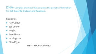 DNA-Complex chemical that contains the genetic information
for Cell Growth, Division and Function.
It controls-
 Hair Colour
 Eye Colour
 Height
 Face Shape
 Intellegence
 Blood Type
PRETTY MUCH EVERYTHING!!
 