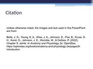 Unless otherwise noted, the images and text used in this PowerPoint
are from:
Betts, J. G., Young, K. A., Wise, J. A., Johnson, E., Poe, B., Kruse, D.
H., Korol, O., Johnson, J. E., Womble, M., & DeSaix, P. (2022).
Chapter 9: Joints. In Anatomy and Physiology 2e. OpenStax.
https://openstax.org/books/anatomy-and-physiology-2e/pages/9-
introduction
Citation
 