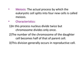 • Meiosis: The actual process by which the
eukaryotic cell splits into four new cells is called
meiosis.
• Characteristics:
1)In this process nucleus divide twice but
chromosome divides only once.
2)The number of the chromosome of the daughter
cell becomes half of that of parent cell.
3)This division generally occurs in reproductive cell.
 