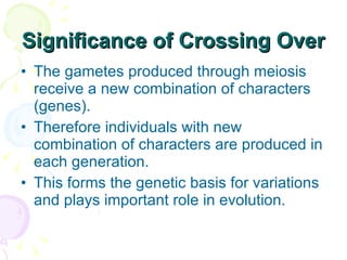 Significance of Crossing Over The gametes produced through meiosis receive a new combination of characters (genes).  Therefore individuals with new combination of characters are produced in each generation.  This forms the genetic basis for variations and plays important role in evolution. 