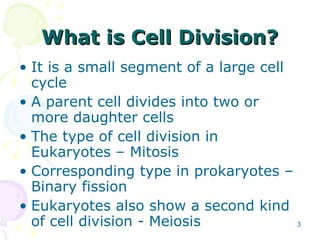What is Cell Division? It is a small segment of a large cell cycle  A parent cell divides into two or more daughter cells  The type of cell division in Eukaryotes – Mitosis Corresponding type in prokaryotes – Binary fission Eukaryotes also show a second kind of cell division - Meiosis   