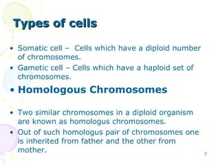 Types of cells Somatic cell –  Cells which have a diploid number of chromosomes. Gametic cell – Cells which have a haploid set of chromosomes. Homologous Chromosomes Two similar chromosomes in a diploid organism are known as homologus chromosomes. Out of such homologus pair of chromosomes one is inherited from father and the other from mother. 