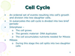 Cell Cycle An ordered set of events resulting into cell’s growth and division into two daughter cells.  In eukaryotes the cell cycle is divided into two brief periods- Interphase – The cell grows The genetic material- DNA duplicates The cell accumulates nutrients needed for Mitosis Mitosis During this stage the cell splits into two daughter cells  
