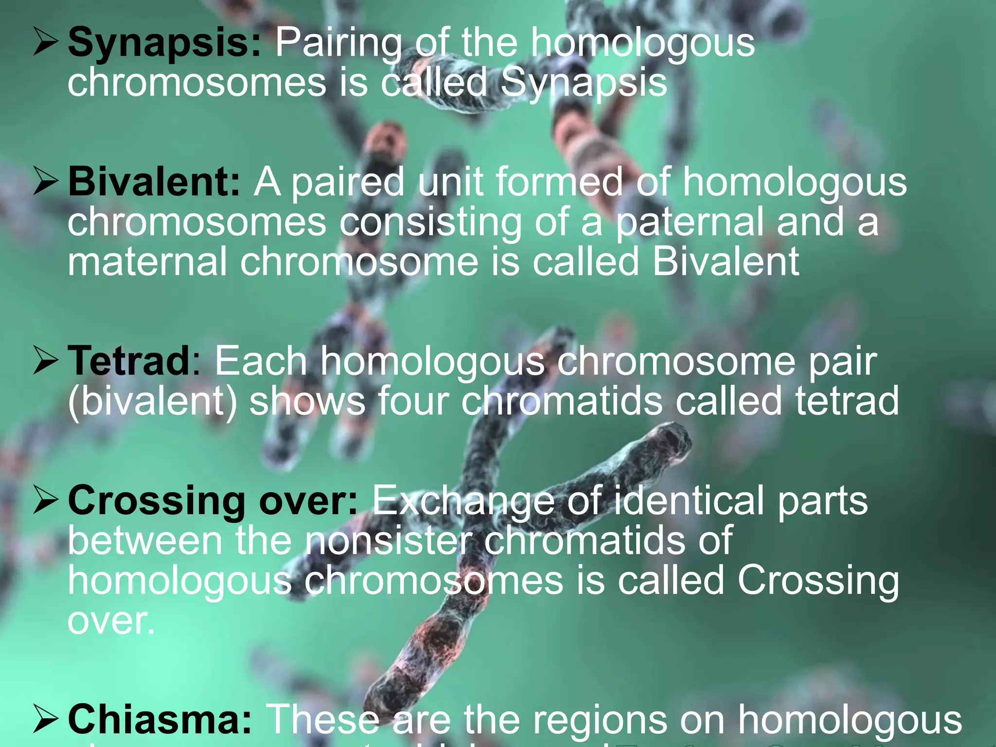 Synapsis: Pairing of the homologous
chromosomes is called Synapsis
Bivalent: A paired unit formed of homologous
chromosomes consisting of a paternal and a
maternal chromosome is called Bivalent
Tetrad: Each homologous chromosome pair
(bivalent) shows four chromatids called tetrad
Crossing over: Exchange of identical parts
between the nonsister chromatids of
homologous chromosomes is called Crossing
over.
Chiasma: These are the regions on homologous
 
