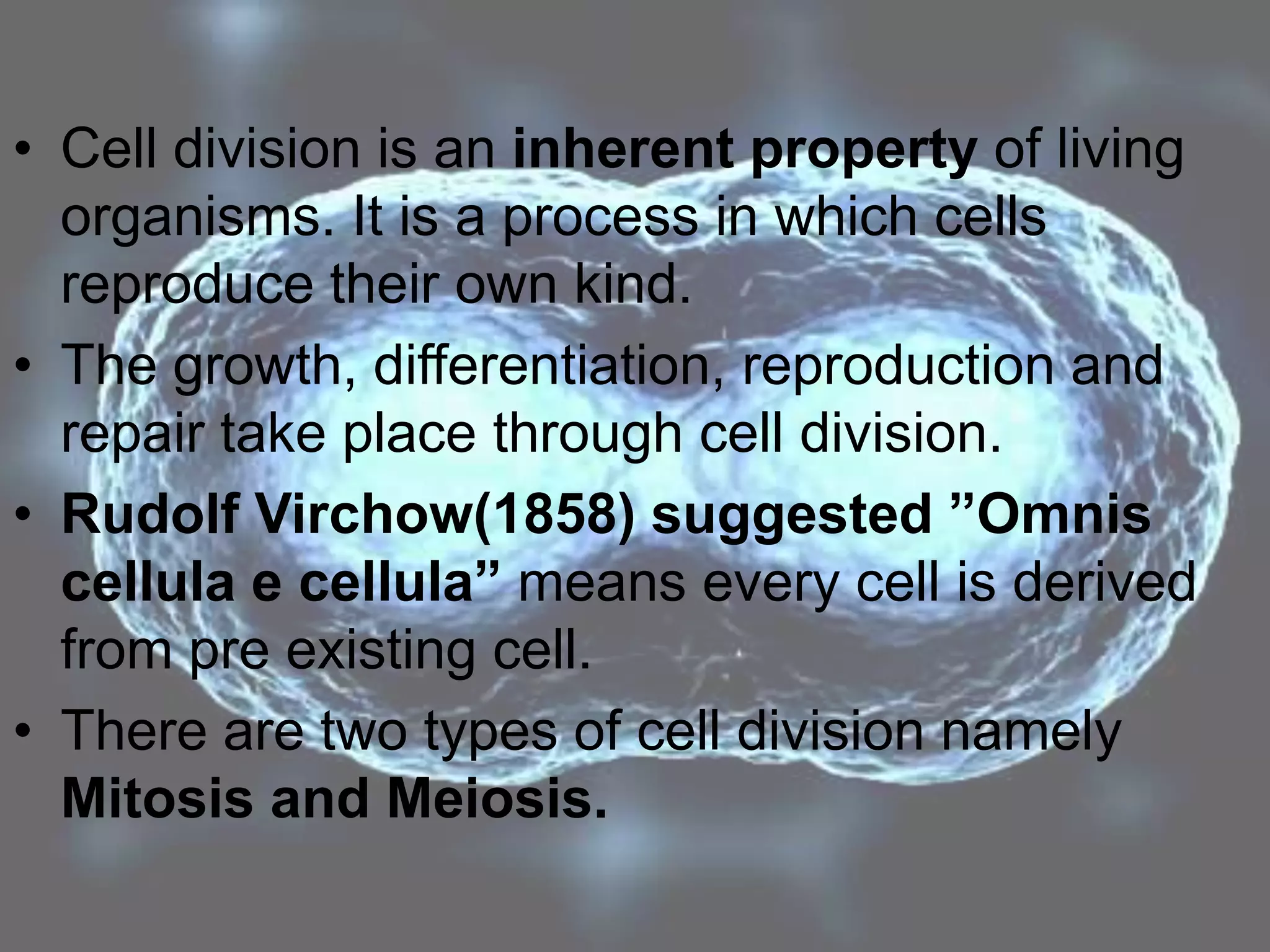 • Cell division is an inherent property of living
organisms. It is a process in which cells
reproduce their own kind.
• The growth, differentiation, reproduction and
repair take place through cell division.
• Rudolf Virchow(1858) suggested ”Omnis
cellula e cellula” means every cell is derived
from pre existing cell.
• There are two types of cell division namely
Mitosis and Meiosis.
 