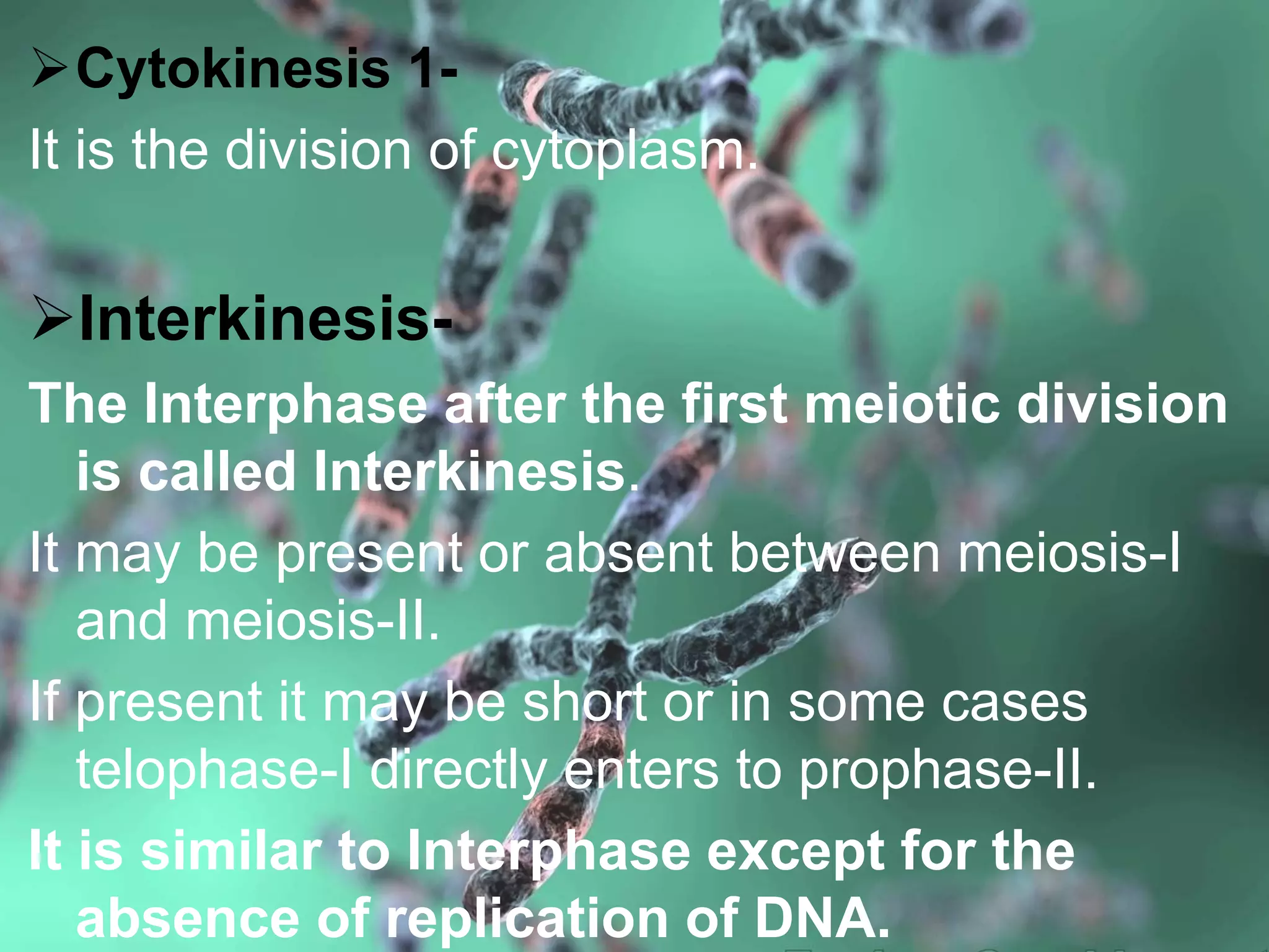 Cytokinesis 1-
It is the division of cytoplasm.
Interkinesis-
The Interphase after the first meiotic division
is called Interkinesis.
It may be present or absent between meiosis-I
and meiosis-II.
If present it may be short or in some cases
telophase-I directly enters to prophase-II.
It is similar to Interphase except for the
absence of replication of DNA.
 