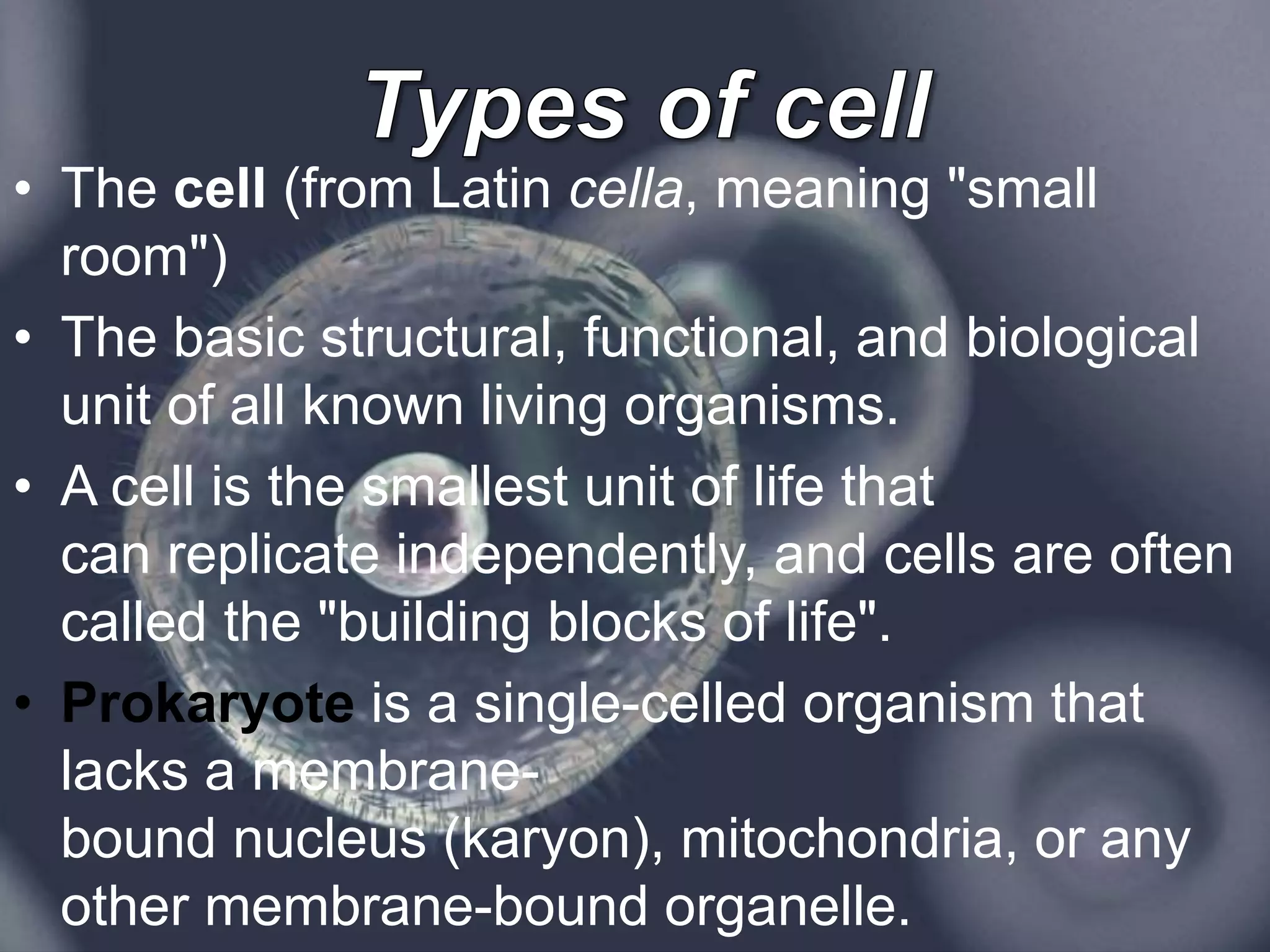 • The cell (from Latin cella, meaning "small
room")
• The basic structural, functional, and biological
unit of all known living organisms.
• A cell is the smallest unit of life that
can replicate independently, and cells are often
called the "building blocks of life".
• Prokaryote is a single-celled organism that
lacks a membrane-
bound nucleus (karyon), mitochondria, or any
other membrane-bound organelle.
 