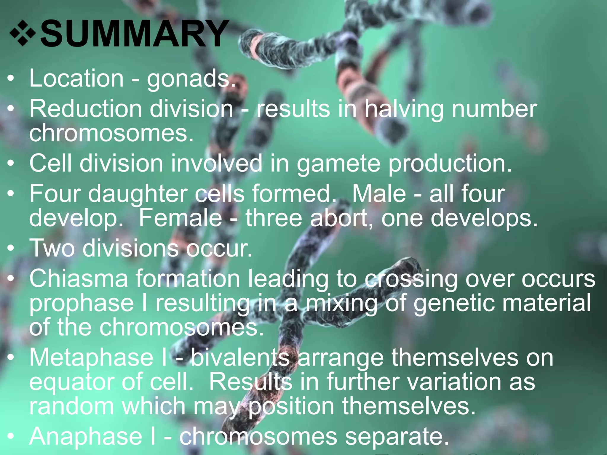 SUMMARY
• Location - gonads.
• Reduction division - results in halving number
chromosomes.
• Cell division involved in gamete production.
• Four daughter cells formed. Male - all four
develop. Female - three abort, one develops.
• Two divisions occur.
• Chiasma formation leading to crossing over occurs
prophase I resulting in a mixing of genetic material
of the chromosomes.
• Metaphase I - bivalents arrange themselves on
equator of cell. Results in further variation as
random which may position themselves.
• Anaphase I - chromosomes separate.
 