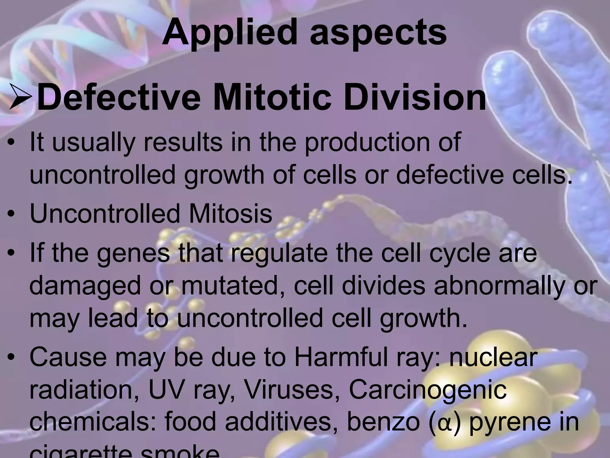 Applied aspects
Defective Mitotic Division
• It usually results in the production of
uncontrolled growth of cells or defective cells.
• Uncontrolled Mitosis
• If the genes that regulate the cell cycle are
damaged or mutated, cell divides abnormally or
may lead to uncontrolled cell growth.
• Cause may be due to Harmful ray: nuclear
radiation, UV ray, Viruses, Carcinogenic
chemicals: food additives, benzo (α) pyrene in
 