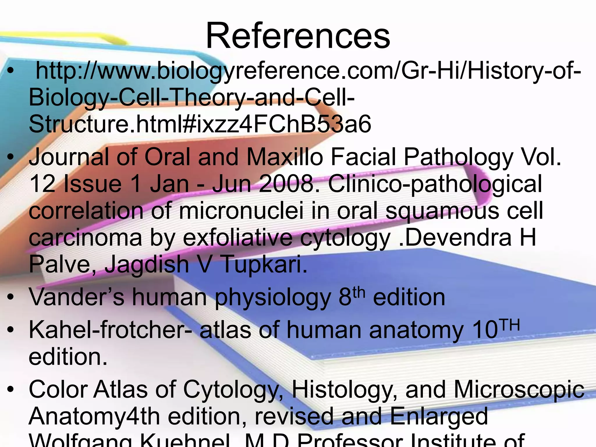 References
• http://www.biologyreference.com/Gr-Hi/History-of-
Biology-Cell-Theory-and-Cell-
Structure.html#ixzz4FChB53a6
• Journal of Oral and Maxillo Facial Pathology Vol.
12 Issue 1 Jan - Jun 2008. Clinico-pathological
correlation of micronuclei in oral squamous cell
carcinoma by exfoliative cytology .Devendra H
Palve, Jagdish V Tupkari.
• Vander’s human physiology 8th edition
• Kahel-frotcher- atlas of human anatomy 10TH
edition.
• Color Atlas of Cytology, Histology, and Microscopic
Anatomy4th edition, revised and Enlarged
 