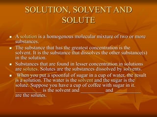 SOLUTION, SOLVENT AND
SOLUTE
 A solution is a homogenous molecular mixture of two or more
substances.
 The substance that has the greatest concentration is the
solvent. It is the substance that dissolves the other substance(s)
in the solution.
 Substances that are found in lesser concentration in solutions
are solutes. Solutes are the substances dissolved by solvents.
 When you put a spoonful of sugar in a cup of water, the result
is a solution. The water is the solvent and the sugar is the
solute. Suppose you have a cup of coffee with sugar in it.
__________ is the solvent and _________ and __________
are the solutes.
 