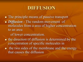 DIFFUSION
 The principle means of passive transport
 Diffusion - The random movement of
molecules from a area of higher concentration
to an area
of lower concentration.
 the direction of diffusion is determined by the
concentration of specific molecules in
 the two sides of the membrane and the energy
that causes the diffusion
 