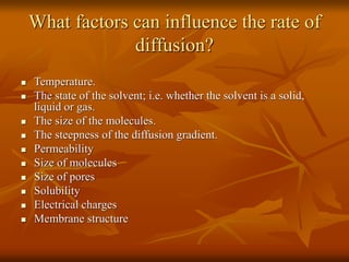 What factors can influence the rate of
diffusion?
 Temperature.
 The state of the solvent; i.e. whether the solvent is a solid,
liquid or gas.
 The size of the molecules.
 The steepness of the diffusion gradient.
 Permeability
 Size of molecules
 Size of pores
 Solubility
 Electrical charges
 Membrane structure
 
