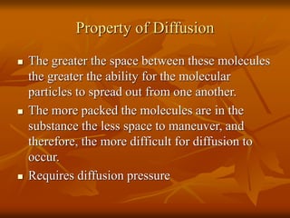 Property of Diffusion
 The greater the space between these molecules
the greater the ability for the molecular
particles to spread out from one another.
 The more packed the molecules are in the
substance the less space to maneuver, and
therefore, the more difficult for diffusion to
occur.
 Requires diffusion pressure
 