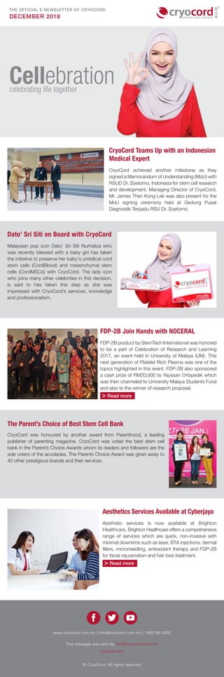 DECEMBER 2018
THE OFFICIAL E-NEWSLETTER OF CRYOCORD
www.cryocord.com.my | info@cryocord.com.my | 1800 88 3300
This message was sent by info@cryocord.com.my
Unsubscribe
© CryoCord. All rights reserved
CryoCord Teams Up with an Indonesian
Medical Expert
CryoCord achieved another milestone as they
signed a Memorandum of Understanding (MoU) with
RSUD Dr. Soetomo, Indonesia for stem cell research
and development. Managing Director of CryoCord,
Mr. James Then Kong Lek was also present for the
MoU signing ceremony held at Gedung Pusat
Diagnostik Terpadu RSU Dr. Soetomo.
Dato’ Sri Siti on Board with CryoCord
Malaysian pop icon Dato’ Sri Siti Nurhaliza who
was recently blessed with a baby girl has taken
the initiative to preserve her baby's umbilical cord
stem cells (CordBlood) and mesenchymal stem
cells (CordMSCs) with CryoCord. The lady icon
who joins many other celebrities in this decision,
is said to has taken this step as she was
impressed with CryoCord’s services, knowledge
and professionalism.
CryoCord was honoured by another award from Parenthood, a leading
publisher of parenting magazine. CryoCord was voted the best stem cell
bank in the Parent’s Choice Awards whom its readers and followers are the
sole voters of the accolades. The Parents Choice Award was given away to
40 other prestigious brands and their services.
The Parent’s Choice of Best Stem Cell Bank
FDP-2B Join Hands with NOCERAL
FDP-2B product by StemTech International was honored
to be a part of Celebration of Research and Learning
2017, an event held in University of Malaya (UM). This
next generation of Platelet Rich Plasma was one of the
topics highlighted in this event. FDP-2B also sponsored
a cash prize of RM20,000 to Yayasan Ortopedik which
was then channeled to University Malaya Students Fund
and also to the winner of research proposal.
> Read more
Aesthetics Services Available at Cyberjaya
Aesthetic services is now available at Brighton
Healthcare. Brighton Healthcare offers a comprehensive
range of services which are quick, non-invasive with
minimal downtime such as laser, BTA injections, dermal
fillers, microneedling, antioxidant therapy and FDP-2B
for facial rejuvenation and hair loss treatment.
> Read more
Cellebrationcelebrating life together
 