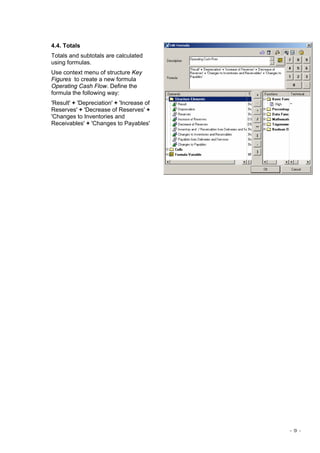 - 9 -
4.4. Totals
Totals and subtotals are calculated
using formulas.
Use context menu of structure Key
Figures to create a new formula
Operating Cash Flow. Define the
formula the following way:
'Result' + 'Depreciation' + 'Increase of
Reserves' + 'Decrease of Reserves' +
'Changes to Inventories and
Receivables' + 'Changes to Payables'
 