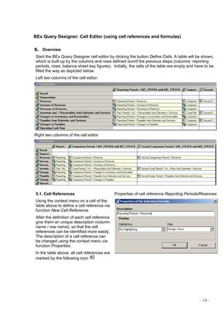 - 10 -
BEx Query Designer: Cell Editor (using cell references and formulas)
5. Overview
Start the BEx Query Designer cell editor by clicking the button Define Cells. A table will be shown,
which is built up by the columns and rows defined durinf the previous steps (columns: reporting
periods, rows: balance sheet key figures). Initially, the cells of the table are empty and have to be
filled the way as depicted below.
Left two columns of the cell editor:
Right two columns of the cell editor
5.1. Cell References
Using the context menu on a cell of the
table above to define a cell reference via
function New Cell Reference.
After the definition of each cell reference
give them an unique description (column
name / row name), so that the cell
references can be identified more easily.
The description of a cell reference can
be changed using the context menu via
function Properties.
In the table above, all cell references are
marked by the following icon:
Properties of cell reference Reporting Periods/Reserves:
 