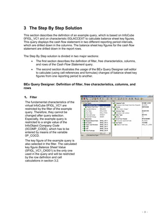 - 3 -
3 The Step By Step Solution
This section describes the definition of an example query, which is based on InfoCube
0FIGL_VC1 and on characteristic 0GLACCEXT to calculate balance sheet key figures.
This query displays the cash flow statement in two different reporting period intervals,
which are drilled down in the columns. The balance sheet key figures for the cash flow
statement are drilled down in the report rows.
The Step By Step solution is divided in two major sections:
• The first section describes the definition of filter, free characteristics, columns,
and rows of the Cash Flow Statement query.
• The second section illustrates the usage of the BEx Query Designer cell editor
to calculate (using cell references and formulas) changes of balance sheet key
figures from one reporting period to another.
BEx Query Designer: Definition of filter, free characteristics, columns, and
rows
1. Filter
The fundamental characteristics of the
virtual InfoCube 0FIGL_VC1 are
restricted by the filter of the example
query. Therefore, they cannot be
changed after query selection.
Especially, the example query is
restricted to a single value of the
InfoObject Company Code
(0COMP_CODE), which has to be
entered by means of the variable
0P_COCD.
The key figure of the example query is
also selected in the filter. The calculated
key figure Balance Sheet Value
(0FIGL_VC1_CK001) is the only one
used in the query and will be restricted
by the row definition and cell
calculations in section 3.2.
 
