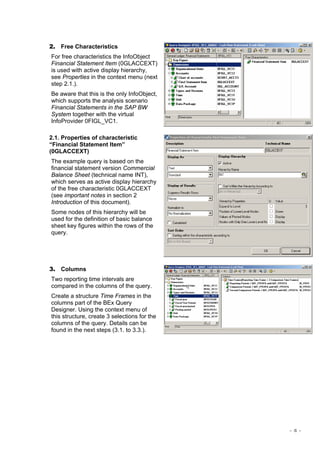 - 4 -
2. Free Characteristics
For free characteristics the InfoObject
Financial Statement Item (0GLACCEXT)
is used with active display hierarchy,
see Properties in the context menu (next
step 2.1.).
Be aware that this is the only InfoObject,
which supports the analysis scenario
Financial Statements in the SAP BW
System together with the virtual
InfoProvider 0FIGL_VC1.
2.1. Properties of characteristic
“Financial Statement Item”
(0GLACCEXT)
The example query is based on the
financial statement version Commercial
Balance Sheet (technical name INT),
which serves as active display hierarchy
of the free characteristic 0GLACCEXT
(see important notes in section 2
Introduction of this document).
Some nodes of this hierarchy will be
used for the definition of basic balance
sheet key figures within the rows of the
query.
3. Columns
Two reporting time intervals are
compared in the columns of the query.
Create a structure Time Frames in the
columns part of the BEx Query
Designer. Using the context menu of
this structure, create 3 selections for the
columns of the query. Details can be
found in the next steps (3.1. to 3.3.).
 