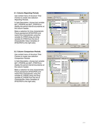 - 5 -
3.1. Column Reporting Periods
Use context menu of structure Time
Frames to create new selection
Reporting Periods.
In field Description, choose text variable
&0T_FPERF& and &0T_FPERT& to
display the period interval boundaries at
the column header.
Make a selection for time characteristic
Fiscal year/period (0FISCPER) and
restrict this characteristic using the
variable 0I_FPER (drag and drop
variable 0I_FPER from the list of
Characteristic Value Variables of
0FISCPER to the right side).
3.2. Column Comparison Periods
Use context menu of structure Time
Frames to create new selection
Comparison Periods.
In field Description, choose text variable
&0T_FPERF& and &0T_FPERT& to
display the period interval boundaries at
the column header.
Make a selection for time characteristic
Fiscal year/period (0FISCPER) and
restrict this characteristic using the
variable 0I_FPER2 (drag and drop
variable 0I_FPER2 from the list of
Characteristic Value Variables of
0FISCPER to the right side).
 