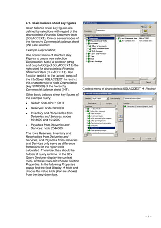 - 7 -
4.1. Basic balance sheet key figures
Basic balance sheet key figures are
defined by selections with regard of the
characteristic Financial Statement Item
(0GLACCEXT). One or several nodes of
the hierarchy Commercial balance sheet
(INT) are selected.
Example Depreciation:
Use context menu of structure Key
Figures to create new selection
Depreciation. Make a selection (drag
and drop InfoObject 0GLACCEXT to the
right side) for characteristic Financial
Statement Item (0GLACCEXT). Use
function restrict on the context menu of
the InfoObject 0GLACCEXT to restrict
this characteristic to node Depreciation
(key 3070000) of the hierarchy
Commercial balance sheet (INT).
Other basic balance sheet key figures of
the example query:
• Result: node 0PLPROFIT
• Reserves: node 2030000
• Inventory and Receivables from
Deliveries and Services: nodes
1041000 and 1042000
• Payables from Deliveries and
Services: node 2044000
The rows Reserves, Inventory and
Receivables from Deliveries and
Services, and Payables from Deliveries
and Services only serve as difference
formations for the report cells
calculated. Therefore, they should be
hidden at query runtime. In the BEx
Query Designer display the context
menu of these rows and choose function
Properties. In the following Properties
popup find the field Display Hide and
choose the value Hide (Can be shown)
from the drop-down box.
Context menu of characteristic 0GLACCEXT Restrict
 