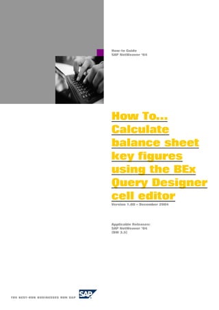 How-to Guide
SAP NetWeaver ‘04
How To…
Calculate
balance sheet
key figures
using the BEx
Query Designer
cell editor
Version 1.00 – December 2004
Applicable Releases:
SAP NetWeaver ’04
(BW 3.5)
 
