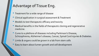 Advantage ofTissue Eng.
• Treatment for a wide range of disease
• Clinical application in surgical assessment &Treatment
• Models to test therapeutic efficacy and toxicity
• Medical benefits in the fields of therapeutic cloning and regenerative
medicine.
• Cures to a plethora of diseases including Parkinson’s Disease,
Schizophrenia, Alzheimer’s disease, Cancer, Spinal Cord injuries & Diabetes.
• Limbs & organs could be grown in a lab from stem cells
• Easy to learn about lumen growth and cell development
 
